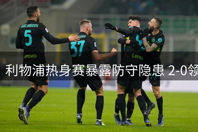利物浦热身赛暴露防守隐患 2-0领先遭利兹联4球翻盘
