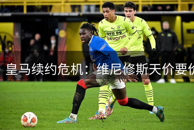 皇马续约危机：维尼修斯天价要价引内部震动 阿森纳伺机而动