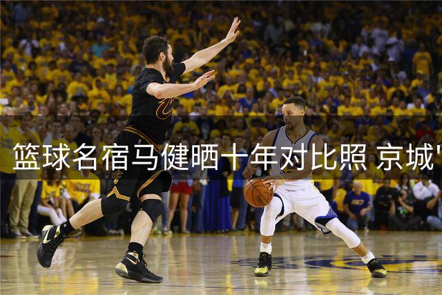 篮球名宿马健晒十年对比照 京城"看海"情怀依旧