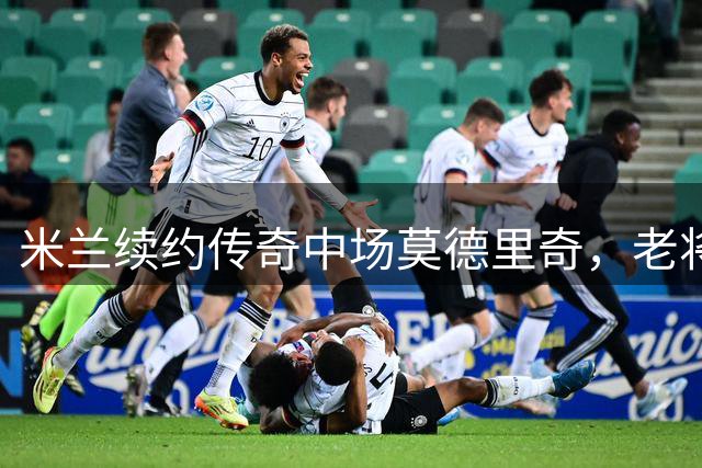 米兰续约传奇中场莫德里奇，老将传奇再续辉煌