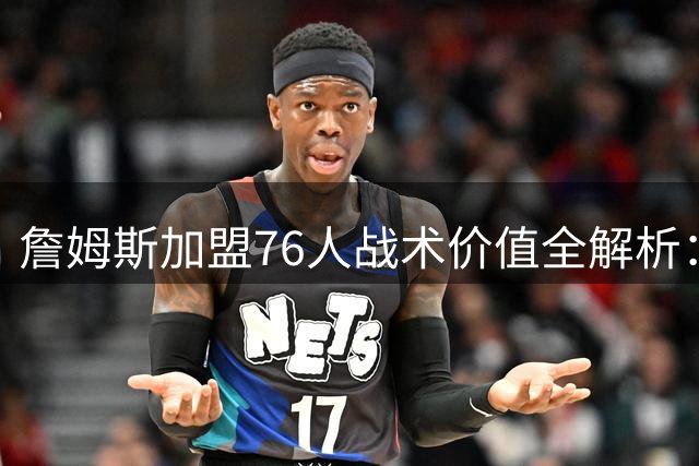 詹姆斯加盟76人战术价值全解析：费城迎来争冠最后拼图