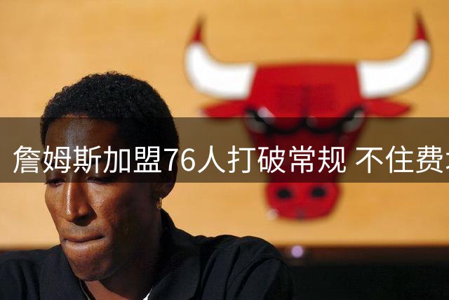 詹姆斯加盟76人打破常规 不住费城却获球队力挺创四冠伟业