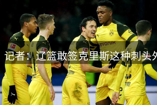 记者：辽篮敢签克里斯这种刺头外援 首先得有个能压得住阵脚的教练