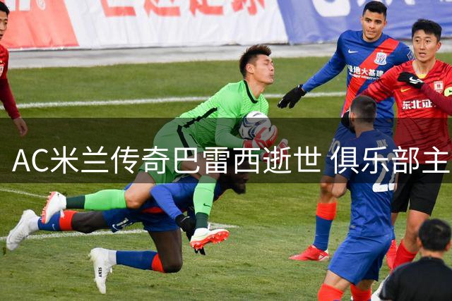 AC米兰传奇巴雷西逝世 俱乐部主席追忆其不朽精神遗产